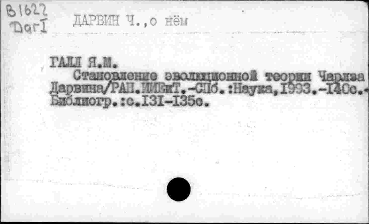 ﻿Ъ\Ь17
Т^г1
ДАРВИН Ч.,о нём
ГАЛЛ Я.М.
окно! теории Чарлва .:Наую^, 1ВЗЗ.-14Сс.
Становление оволща Дарвтаа/РАН.РЕЕяТ.-СИб Виблиогр.:с.131-1350.